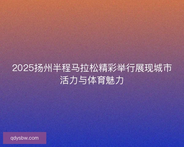 2025扬州半程马拉松精彩举行展现城市活力与体育魅力
