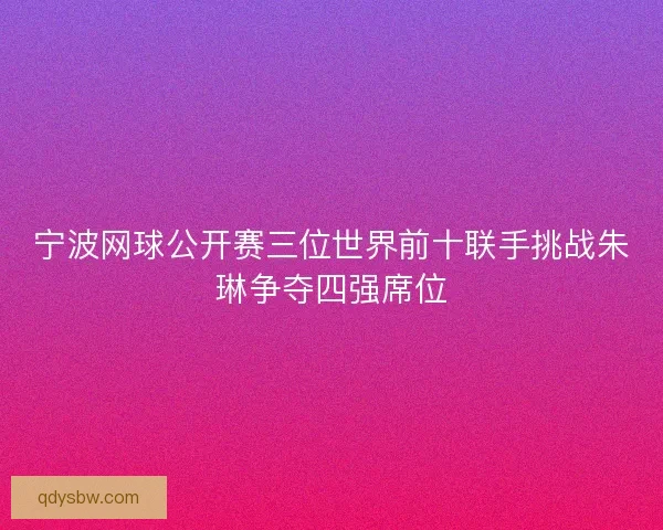 宁波网球公开赛三位世界前十联手挑战朱琳争夺四强席位