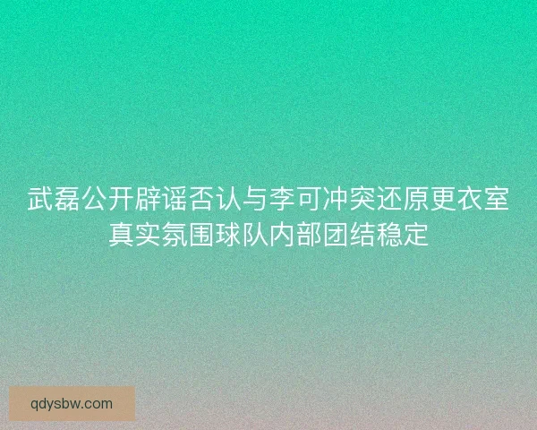 武磊公开辟谣否认与李可冲突还原更衣室真实氛围球队内部团结稳定