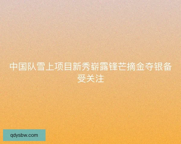 中国队雪上项目新秀崭露锋芒摘金夺银备受关注