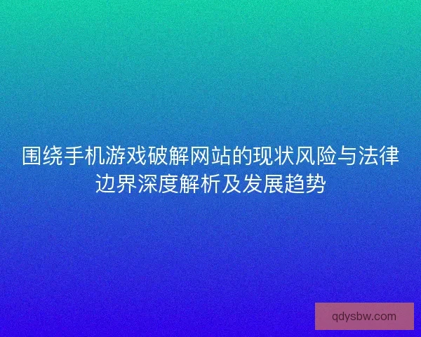 围绕手机游戏破解网站的现状风险与法律边界深度解析及发展趋势