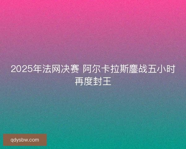 2025年法网决赛 阿尔卡拉斯鏖战五小时再度封王