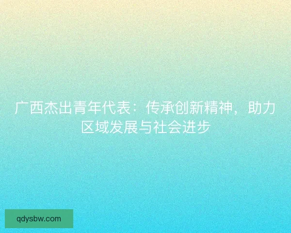 广西杰出青年代表：传承创新精神，助力区域发展与社会进步