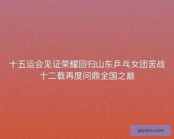 十五运会见证荣耀回归山东乒乓女团苦战十二载再度问鼎全国之巅