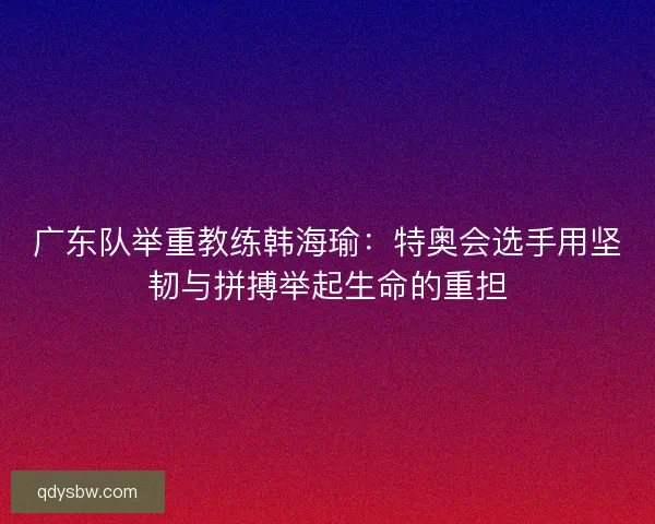广东队举重教练韩海瑜：特奥会选手用坚韧与拼搏举起生命的重担