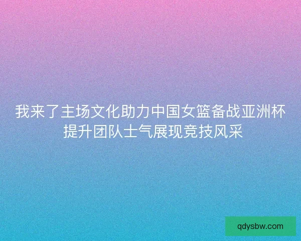 我来了主场文化助力中国女篮备战亚洲杯 提升团队士气展现竞技风采
