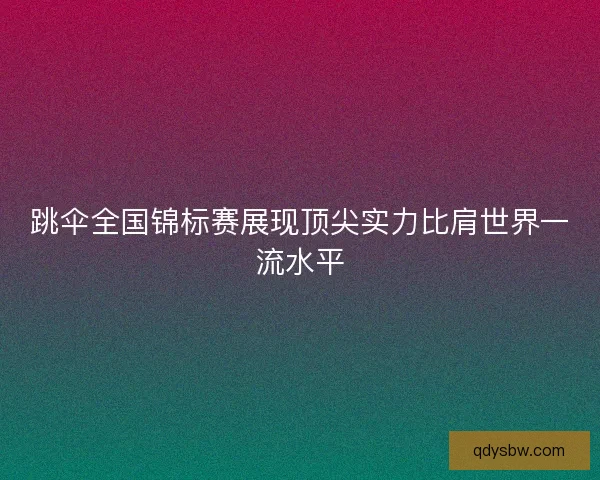跳伞全国锦标赛展现顶尖实力比肩世界一流水平