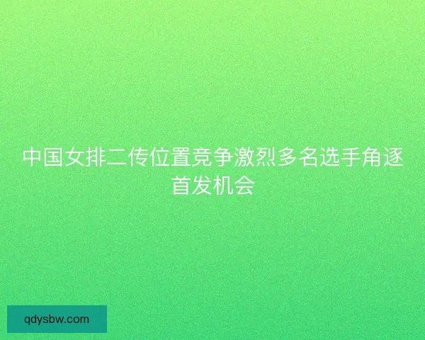 中国女排二传位置竞争激烈多名选手角逐首发机会
