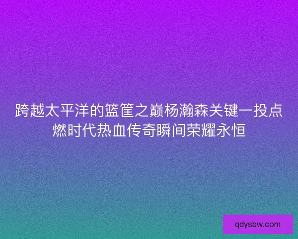 跨越太平洋的篮筐之巅杨瀚森关键一投点燃时代热血传奇瞬间荣耀永恒