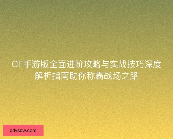 CF手游版全面进阶攻略与实战技巧深度解析指南助你称霸战场之路