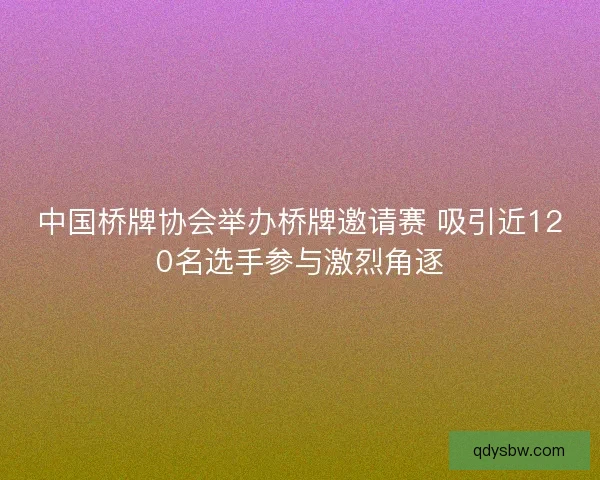 中国桥牌协会举办桥牌邀请赛 吸引近120名选手参与激烈角逐