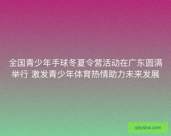 全国青少年手球冬夏令营活动在广东圆满举行 激发青少年体育热情助力未来发展