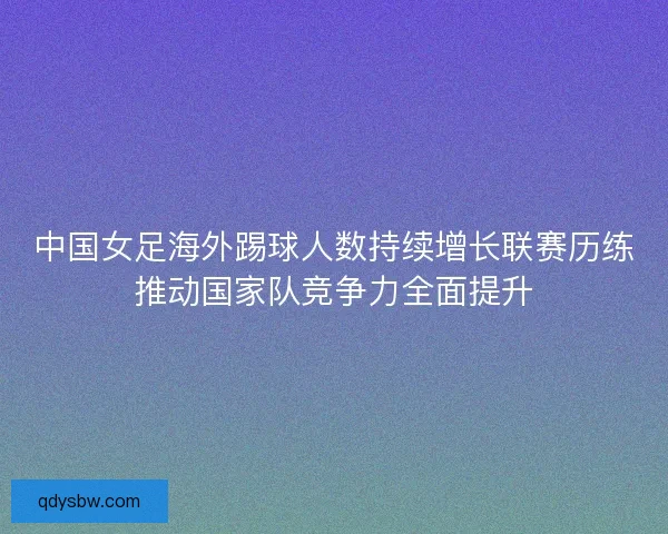 中国女足海外踢球人数持续增长联赛历练推动国家队竞争力全面提升